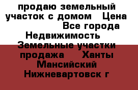 продаю земельный участок с домом › Цена ­ 1 500 000 - Все города Недвижимость » Земельные участки продажа   . Ханты-Мансийский,Нижневартовск г.